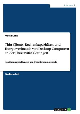 Thin Clients. Rechenkapazit?ten und Energieverbrauch von Desktop Computern an der Universit?t Gttingen: Handlungsempfehlungen und Optimierungspotentiale - Burns, Matt