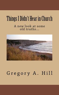 Things I Didn't Hear in Church: A New Look at Some Old Truths... - Hill, Gregory a
