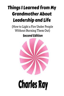 Things I Learned from My Grandmother About Leadership and Life: How to light a fire under People Without Burning Them Out - Ray, Charles
