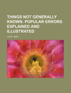 Things Not Generally Known: Popular Errors Explained & Illustrated