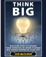 Think Big: Discover How To Expand Your Thinking In Order To Make Big Things Happen In Your Life