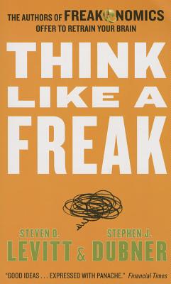 Think Like a Freak: The Authors of Freakonomics Offer to Retrain Your Brain - Levitt, Steven D, and Dubner, Stephen J