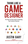 Think Like a Game Designer: The Step-By-Step Guide to Unlocking Your Creative Potential
