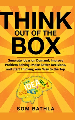 Think Out of The Box: Generate Ideas on Demand, Improve Problem Solving, Make Better Decisions, and Start Thinking Your Way to the Top - Bathla, Som