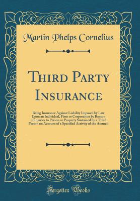 Third Party Insurance: Being Insurance Against Liability Imposed by Law Upon an Individual, Firm or Corporation by Reason of Injuries to Person or Property Sustained by a Third Person on Account of a Specified Activity of the Assured (Classic Reprint) - Cornelius, Martin P