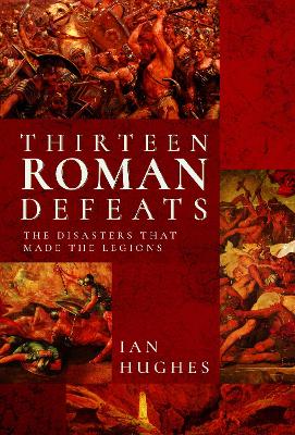 Thirteen Roman Defeats: The Disasters That Made The Legions - Hughes, Ian
