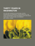 Thirty Years in Washington; Or, Life and Scenes in Our National Capital. Portraying the Wonderful Operations in All the Great Departments, and Describing Every Important Function of Our National Government ... with Sketches of the Presidents and Their Wiv