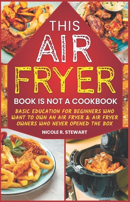 This Air Fryer Book Is Not a Cookbook: Basic Education for Beginners Who Want To Own an Air Fryer & Air Fryer Owners Who Never Opened the Box - Stewart, Nicole R