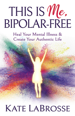 This Is Me, Bipolar-Free: Heal Your Mental Illness and Create Your Authentic Life - Labrosse, Kate