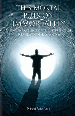 This Mortal Puts On Immortality: A new unraveling of the mysteries of Revelation 4, 5 & 6 - Clark, Patricia Baird