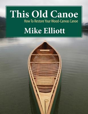 This Old Canoe: How To Restore Your Wood-Canvas Canoe - Elliott, Mike (Photographer), and Elliott, James (Photographer), and Merry, Brittany (Photographer)