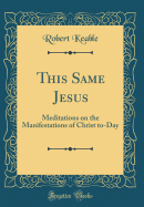 This Same Jesus: Meditations on the Manifestations of Christ To-Day (Classic Reprint)