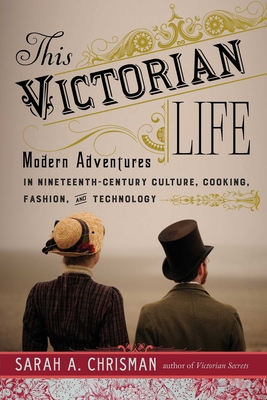 This Victorian Life: Modern Adventures in Nineteenth-Century Culture, Cooking, Fashion, and Technology - Chrisman, Sarah A