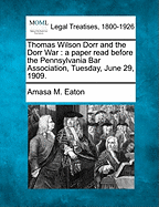 Thomas Wilson Dorr and the Dorr War: A Paper Read Before the Pennsylvania Bar Association, Tuesday, June 29, 1909. - Eaton, Amasa M