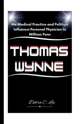 Thomas Wynne: His Medical Practice and Political Influence-Personal Physician to William Penn - C Lee, Debra