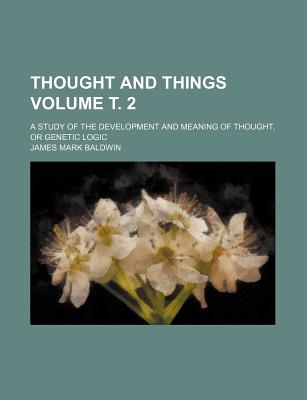 Thought and Things Volume . 2; A Study of the Development and Meaning of Thought, or Genetic Logic - Baldwin, James Mark