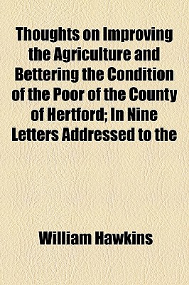 Thoughts on Improving the Agriculture and Bettering the Condition of the Poor of the County of Hertford: In Nine Letters Addressed to the Gentry, Clergy, and Yeomanry, of the County - Hawkins, William