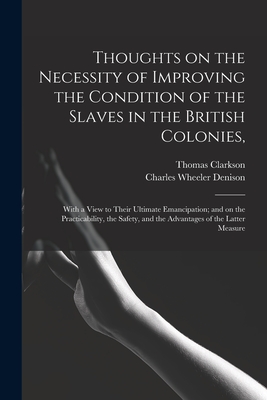 Thoughts on the Necessity of Improving the Condition of the Slaves in the British Colonies,: With a View to Their Ultimate Emancipation; and on the Practicability, the Safety, and the Advantages of the Latter Measure - Clarkson, Thomas 1760-1846, and Denison, Charles Wheeler 1809-1881 (Creator)