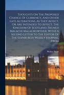 Thoughts On The Proposed Change Of Currency, And Other Late Alterations, As They Affect, Or Are Intended To Affect, The Kingdom Of Scotland. [signed Malachi Malagrowther. With] A Second Letter To The Editor Of The Edinburgh Weekly Journal, From