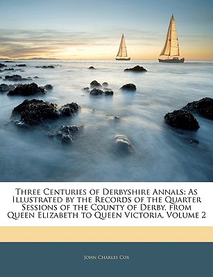 Three Centuries of Derbyshire Annals: As Illustrated by the Records of the Quarter Sessions of the County of Derby, from Queen Elizabeth to Queen Victoria, Volume 2 - Cox, John Charles