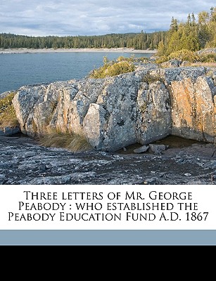 Three Letters of Mr. George Peabody: Who Established the Peabody Education Fund A.D. 1867 - Peabody, George