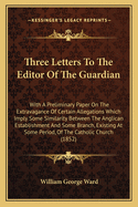 Three Letters To The Editor Of The Guardian: With A Preliminary Paper On The Extravagance Of Certain Allegations Which Imply Some Similarity Between The Anglican Establishment And Some Branch, Existing At Some Period, Of The Catholic Church (1852)