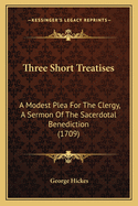 Three Short Treatises: A Modest Plea For The Clergy, A Sermon Of The Sacerdotal Benediction (1709)