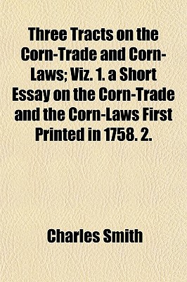 Three Tracts on the Corn-Trade and Corn-Laws; Viz. 1. a Short Essay on the Corn-Trade and the Corn-Laws First Printed in 1758. 2. - Smith, Charles, Jr.