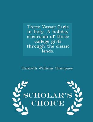 Three Vassar Girls in Italy. a Holiday Excursion of Three College Girls Through the Classic Lands. - Scholar's Choice Edition - Champney, Elizabeth Williams