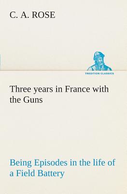 Three years in France with the Guns: Being Episodes in the life of a Field Battery - Rose, C A