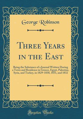 Three Years in the East: Being the Substance of a Journal Written During a Town and Residence in Greece, Egypt, Palestine, Syria, and Turkey, in 1829-1830, 1831, and 1832 (Classic Reprint) - Robinson, George