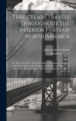 Three Years Travels Throughout the Interior Parts of North America: For More Than Five Thousand Miles, Containing an Account of the Great Lakes, and All the Lakes, Islands, and Rivers...Of the North West Regions of That Vast Continent... Together With a C - Carver, Jonathan, and Lettsom, John Coakley