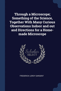 Through a Microscope; Something of the Science, Together with Many Curious Observations Indoor and Out and Directions for a Home-Made Microscope