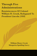 Through Five Administrations: Reminiscences Of Colonel William H. Crook, Bodyguard To President Lincoln (1910)