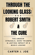 Through the Looking Glass: ROBERT SMITH AND THE CURE: The Unseen Struggles, Dark Triumphs, and Lasting Impact of a Music Legend