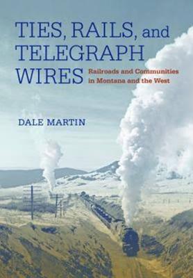 Ties, Rails, and Telegraph Wires: Railroads and Communities in Montana and the West - Martin, Dale
