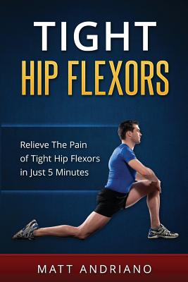 Tight Hip Flexors: Relieve The Pain of Tight Hip Flexors In Just 5 Minutes - Andriano, Matt