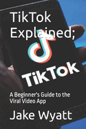 TikTok Explained;: A Beginner's Guide to the Viral Video App