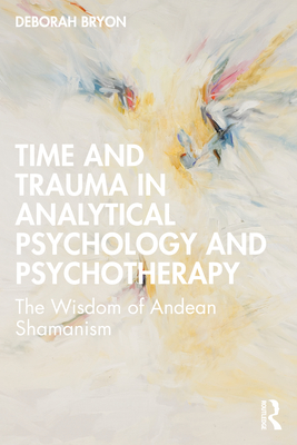 Time and Trauma in Analytical Psychology and Psychotherapy: The Wisdom of Andean Shamanism - Bryon, Deborah