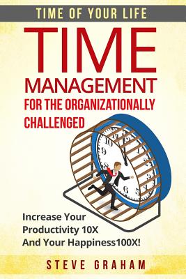 Time Management For The Organizationally Challenged: Increase Your Productivity 10X And Your Happiness 100X - Graham, Steve