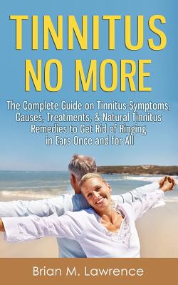 Tinnitus No More: The Complete Guide On Tinnitus Symptoms, Causes, Treatments, & Natural Tinnitus Remedies to Get Rid of Ringing in Ears Once and for All - Lawrence, Brian M