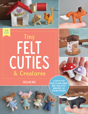 Tiny Felt Cuties & Creatures: A Step-By-Step Guide to Handcrafting More Than 12 Felt Miniatures--No Machine Required - Iris, Delilah