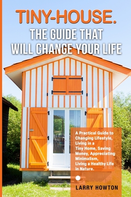 Tiny-House. The Guide that Will Change Your Life: A Practical Guide to Changing Lifestyle, Living in a Tiny Home, Saving Money, Appreciating Minimalism, Living a Healthy Life in Nature. - Howton, Larry