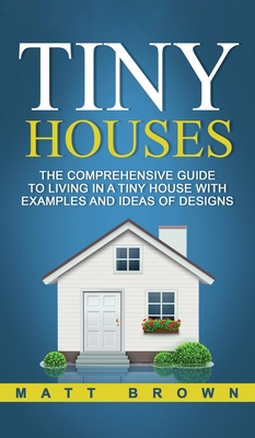 Tiny Houses: The Comprehensive Guide to Living in a Tiny House with Examples and Ideas of Designs - Brown, Matt