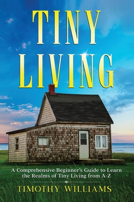 Tiny Living: A Comprehensive Beginner's Guide to Learn the Realms of Tiny Living from A-Z - Williams, Timothy