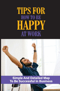Tips For How To Be Happy At Work: Simple And Detailed Map To Be Successful In Business: Unlocking The Secrets To Greater Wealth