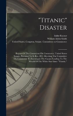 "titanic" Disaster: Report Of The Committee On Commerce, United States Senate, Pursuant To S. Res. 283, Directing The Committee On Commerce To Investigate The Causes Leading To The Wreck Of The White Star Liner "titanic," - United States Congress Senate Comm (Creator), and William Alden Smith (Creator), and Rayner, Isidor