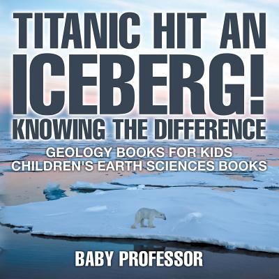 Titanic Hit An Iceberg! Icebergs vs. Glaciers - Knowing the Difference - Geology Books for Kids Children's Earth Sciences Books - Baby Professor