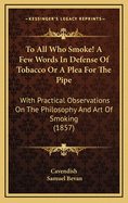 To All Who Smoke! a Few Words in Defense of Tobacco or a Plea for the Pipe: With Practical Observations on the Philosophy and Art of Smoking (1857)