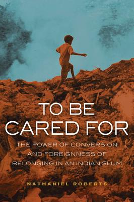 To Be Cared for: The Power of Conversion and Foreignness of Belonging in an Indian Slum Volume 20 - Roberts, Nathaniel